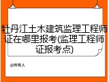 牡丹江土木建筑监理工程师证在哪里报考(监理工程师证报考点)