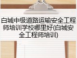 白城中级道路运输安全工程师培训学校哪里好(白城安全工程师培训)