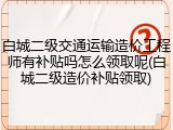 白城二级交通运输造价工程师有补贴吗怎么领取呢(白城二级造价补贴领取)