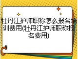 牡丹江护师职称怎么报名培训费用(牡丹江护师职称报名费用)
