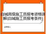 白城高级施工员报考资格详解(白城施工员报考条件)