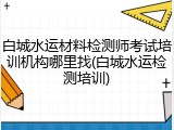 白城水运材料检测师考试培训机构哪里找(白城水运检测培训)