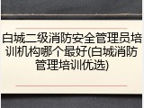 白城二级消防安全管理员培训机构哪个最好(白城消防管理培训优选)