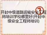 开封中级道路运输安全工程师培训学校哪里好(开封中级安全工程师培训)