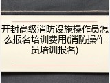 开封高级消防设施操作员怎么报名培训费用(消防操作员培训报名)
