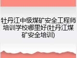 牡丹江中级煤矿安全工程师培训学校哪里好(牡丹江煤矿安全培训)