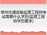 常州交通运输监理工程师考试需要什么学历(监理工程师学历要求)