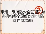 常州二级消防安全管理员培训机构哪个最好(常州消防管理员培训)