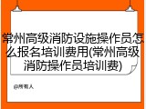常州高级消防设施操作员怎么报名培训费用(常州高级消防操作员培训费)