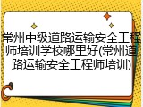 常州中级道路运输安全工程师培训学校哪里好(常州道路运输安全工程师培训)