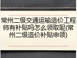 常州二级交通运输造价工程师有补贴吗怎么领取呢(常州二级造价补贴申领)