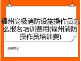 福州高级消防设施操作员怎么报名培训费用(福州消防操作员培训费)