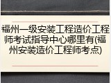 福州一级安装工程造价工程师考试指导中心哪里有(福州安装造价工程师考点)