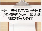 台州一级铁路工程建造师报考资格详解(台州一级铁路建造师报考条件)