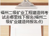 福州二级矿业工程建造师考试去哪里线下报名(福州二级矿业建造师报名点)