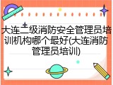 大连二级消防安全管理员培训机构哪个最好(大连消防管理员培训)