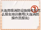 大连高级消防设施操作员怎么报名培训费用(大连消防操作员报名)