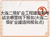 大连二级矿业工程建造师考试去哪里线下报名(大连二级矿业建造师报名点)