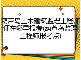 葫芦岛土木建筑监理工程师证在哪里报考(葫芦岛监理工程师报考点)