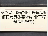 葫芦岛一级矿业工程建造师证报考具体要求(矿业工程建造师报考)