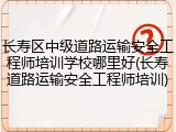 长寿区中级道路运输安全工程师培训学校哪里好(长寿道路运输安全工程师培训)
