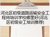 河北区初级道路运输安全工程师培训学校哪里好(河北区初级安工培训推荐)