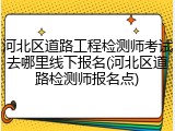 河北区道路工程检测师考试去哪里线下报名(河北区道路检测师报名点)