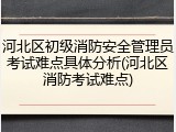 河北区初级消防安全管理员考试难点具体分析(河北区消防考试难点)