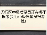 闵行区中级质量员证在哪里报考(闵行中级质量员报考处)