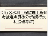 闵行区水利工程监理工程师考试难点具体分析(闵行水利监理考难)