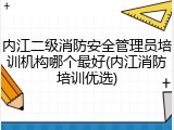 内江二级消防安全管理员培训机构哪个最好(内江消防培训优选)