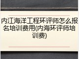 内江海洋工程环评师怎么报名培训费用(内海环评师培训费)
