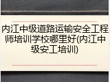 内江中级道路运输安全工程师培训学校哪里好(内江中级安工培训)