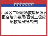 西城区二级应急救援员怎么报名培训费用(西城二级应急救援员报名费)