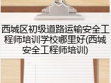西城区初级道路运输安全工程师培训学校哪里好(西城安全工程师培训)