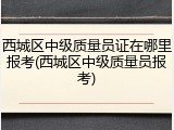 西城区中级质量员证在哪里报考(西城区中级质量员报考)