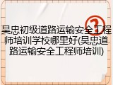吴忠初级道路运输安全工程师培训学校哪里好(吴忠道路运输安全工程师培训)