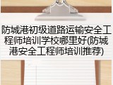 防城港初级道路运输安全工程师培训学校哪里好(防城港安全工程师培训推荐)
