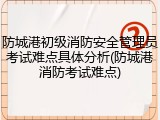 防城港初级消防安全管理员考试难点具体分析(防城港消防考试难点)