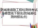 防城港道路工程检测师考试去哪里线下报名(防城港检测师报名点)