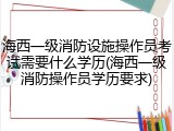 海西一级消防设施操作员考试需要什么学历(海西一级消防操作员学历要求)