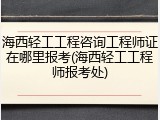 海西轻工工程咨询工程师证在哪里报考(海西轻工工程师报考处)
