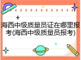 海西中级质量员证在哪里报考(海西中级质量员报考)