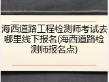 海西道路工程检测师考试去哪里线下报名(海西道路检测师报名点)