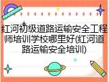 红河初级道路运输安全工程师培训学校哪里好(红河道路运输安全培训)