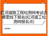 红河道路工程检测师考试去哪里线下报名(红河道工检测师报名点)