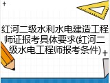红河二级水利水电建造工程师证报考具体要求(红河二级水电工程师报考条件)