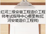 红河二级安装工程造价工程师考试指导中心哪里有(红河安装造价工程师)