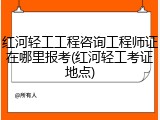 红河轻工工程咨询工程师证在哪里报考(红河轻工考证地点)