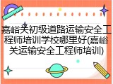 嘉峪关初级道路运输安全工程师培训学校哪里好(嘉峪关运输安全工程师培训)